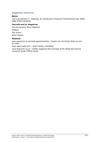 Pearson BTEC Level 2/3 Award/Certificate/Diploma in Retail Knowledge
Specification – Issue 7 – June 2016 © Pearson Education Limited 2016
151
Suggested resources
Books
Cox R and Brittain P – Retailing: An Introduction (Financial Times/Prentice Hall, 2004)
ISBN 9780273678199
Journals and/or magazines
The Convenience Store Magazine
Drapers
The Grocer
Retail Weekly
Websites
www.people1st.co.uk/retail-apprenticeships – People 1st, the Sector Skills Council
for retail
www.retail-week.com – retail industry newsletter
www.thegrocer.co.uk – weekly magazine with coverage of the whole fast-moving
consumer goods (FMCG) sector
 