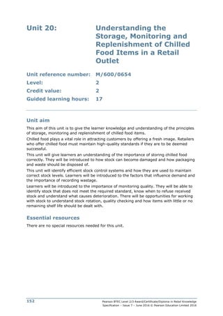 Pearson BTEC Level 2/3 Award/Certificate/Diploma in Retail Knowledge
Specification – Issue 7 – June 2016 © Pearson Education Limited 2016
152
Unit 20: Understanding the
Storage, Monitoring and
Replenishment of Chilled
Food Items in a Retail
Outlet
Unit reference number: M/600/0654
Level: 2
Credit value: 2
Guided learning hours: 17
Unit aim
This aim of this unit is to give the learner knowledge and understanding of the principles
of storage, monitoring and replenishment of chilled food items.
Chilled food plays a vital role in attracting customers by offering a fresh image. Retailers
who offer chilled food must maintain high-quality standards if they are to be deemed
successful.
This unit will give learners an understanding of the importance of storing chilled food
correctly. They will be introduced to how stock can become damaged and how packaging
and waste should be disposed of.
This unit will identify efficient stock control systems and how they are used to maintain
correct stock levels. Learners will be introduced to the factors that influence demand and
the importance of recording wastage.
Learners will be introduced to the importance of monitoring quality. They will be able to
identify stock that does not meet the required standard, know when to refuse received
stock and understand what causes deterioration. There will be opportunities for working
with stock to understand stock rotation, quality checking and how items with little or no
remaining shelf life should be dealt with.
Essential resources
There are no special resources needed for this unit.
 