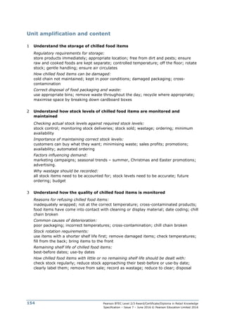 Pearson BTEC Level 2/3 Award/Certificate/Diploma in Retail Knowledge
Specification – Issue 7 – June 2016 © Pearson Education Limited 2016
154
Unit amplification and content
1 Understand the storage of chilled food items
Regulatory requirements for storage:
store products immediately; appropriate location; free from dirt and pests; ensure
raw and cooked foods are kept separate; controlled temperature; off the floor; rotate
stock; gentle handling; ensure air circulates
How chilled food items can be damaged:
cold chain not maintained; kept in poor conditions; damaged packaging; cross-
contamination
Correct disposal of food packaging and waste:
use appropriate bins; remove waste throughout the day; recycle where appropriate;
maximise space by breaking down cardboard boxes
2 Understand how stock levels of chilled food items are monitored and
maintained
Checking actual stock levels against required stock levels:
stock control; monitoring stock deliveries; stock sold; wastage; ordering; minimum
availability
Importance of maintaining correct stock levels:
customers can buy what they want; minimising waste; sales profits; promotions;
availability; automated ordering
Factors influencing demand:
marketing campaigns; seasonal trends – summer, Christmas and Easter promotions;
advertising.
Why wastage should be recorded:
all stock items need to be accounted for; stock levels need to be accurate; future
ordering; budget
3 Understand how the quality of chilled food items is monitored
Reasons for refusing chilled food items:
inadequately wrapped; not at the correct temperature; cross-contaminated products;
food items have come into contact with cleaning or display material; date coding; chill
chain broken
Common causes of deterioration:
poor packaging; incorrect temperatures; cross-contamination; chill chain broken
Stock rotation requirements:
use items with a shorter shelf life first; remove damaged items; check temperatures;
fill from the back; bring items to the front
Remaining shelf life of chilled food items:
best-before dates; use-by dates
How chilled food items with little or no remaining shelf life should be dealt with:
check stock regularly; reduce stock approaching their best-before or use-by date;
clearly label them; remove from sale; record as wastage; reduce to clear; disposal
 