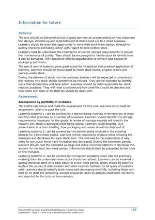 Pearson BTEC Level 2/3 Award/Certificate/Diploma in Retail Knowledge
Specification – Issue 7 – June 2016 © Pearson Education Limited 2016
155
Information for tutors
Delivery
The unit should be delivered so that it gives learners an understanding of how important
the storage, monitoring and replenishment of chilled food are to a retail business.
Learners should be given the opportunity to work with stock from receipt, through to
quality checking and taking action with regard to deteriorated stock.
Learners need to understand the importance of correct storage requirements to ensure
the maintenance of quality. They should be encouraged to handle stock to identify how
it can be damaged. They should be offered opportunities to remove and dispose of
packaging and waste.
The use of control systems gives great scope for interaction and practical application of
learning. Learners should be encouraged to check stock levels, prepare orders and
process waste stock.
During the delivery of stock into the premises, learners will be expected to understand
the reasons why stock should sometimes be refused. They will be expected to identify
stock that deteriorates and take action. Learners should be held responsible for stock
rotation practices. They will need to understand how shelf life should be checked and
how items with little or no shelf life should be dealt with.
Assessment
Assessment by portfolio of evidence
The centre can devise and mark the assessment for this unit. Learners must meet all
assessment criteria to pass the unit.
Learning outcome 1: can be covered by a learner being involved in the delivery of stock
into the retail premises on a number of occasions. Learners should identify the storage
requirements necessary for the goods. A review of wastage records will identify the
reasons why stock is damaged while being stored. Learners could describe, in a
presentation at a team briefing, how packaging and waste should be disposed of.
Learning outcome 2: can be covered by the learner being involved in the ordering
process for a two-week period. Learners will be required to produce notes showing the
increases and decreases for each stock item. This will lead to the explanation of why
sales for particular items have increased and decreased. During the two-week period,
learners should note the recorded wastage and make recommendations to decrease this
amount for the next two-week period. Information should then be presented to the tutor
or line manager.
Learning outcome 3: can be covered by the learner accepting stock into the premises,
enabling them to understand when stock should be refused. Learners can be involved in
quality checking stock on a daily basis for a two-week period. Notes should be taken to
explain the causes of deterioration and stock rotation methods for all types of products
sold. Learners should identify stock items with decreasing shelf life, including those with
little or no shelf life remaining. Actions should be taken to address short shelf-life items
and reported to the tutor or line manager.
 