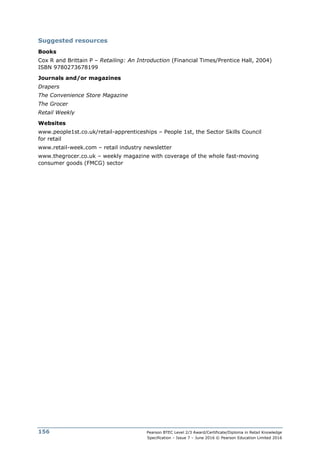 Pearson BTEC Level 2/3 Award/Certificate/Diploma in Retail Knowledge
Specification – Issue 7 – June 2016 © Pearson Education Limited 2016
156
Suggested resources
Books
Cox R and Brittain P – Retailing: An Introduction (Financial Times/Prentice Hall, 2004)
ISBN 9780273678199
Journals and/or magazines
Drapers
The Convenience Store Magazine
The Grocer
Retail Weekly
Websites
www.people1st.co.uk/retail-apprenticeships – People 1st, the Sector Skills Council
for retail
www.retail-week.com – retail industry newsletter
www.thegrocer.co.uk – weekly magazine with coverage of the whole fast-moving
consumer goods (FMCG) sector
 