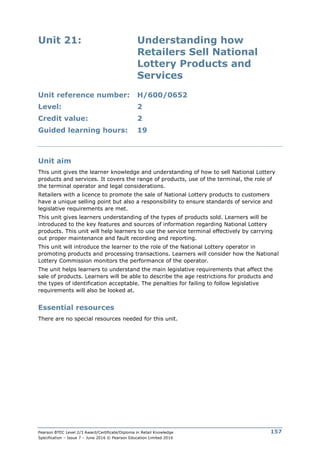Pearson BTEC Level 2/3 Award/Certificate/Diploma in Retail Knowledge
Specification – Issue 7 – June 2016 © Pearson Education Limited 2016
157
Unit 21: Understanding how
Retailers Sell National
Lottery Products and
Services
Unit reference number: H/600/0652
Level: 2
Credit value: 2
Guided learning hours: 19
Unit aim
This unit gives the learner knowledge and understanding of how to sell National Lottery
products and services. It covers the range of products, use of the terminal, the role of
the terminal operator and legal considerations.
Retailers with a licence to promote the sale of National Lottery products to customers
have a unique selling point but also a responsibility to ensure standards of service and
legislative requirements are met.
This unit gives learners understanding of the types of products sold. Learners will be
introduced to the key features and sources of information regarding National Lottery
products. This unit will help learners to use the service terminal effectively by carrying
out proper maintenance and fault recording and reporting.
This unit will introduce the learner to the role of the National Lottery operator in
promoting products and processing transactions. Learners will consider how the National
Lottery Commission monitors the performance of the operator.
The unit helps learners to understand the main legislative requirements that affect the
sale of products. Learners will be able to describe the age restrictions for products and
the types of identification acceptable. The penalties for failing to follow legislative
requirements will also be looked at.
Essential resources
There are no special resources needed for this unit.
 