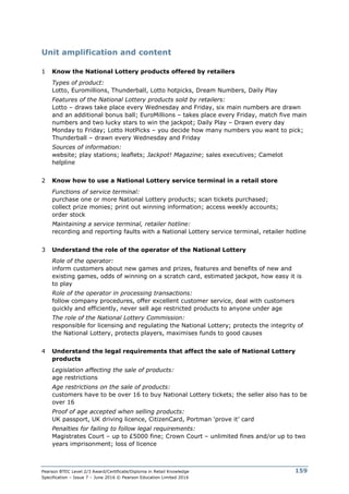 Pearson BTEC Level 2/3 Award/Certificate/Diploma in Retail Knowledge
Specification – Issue 7 – June 2016 © Pearson Education Limited 2016
159
Unit amplification and content
1 Know the National Lottery products offered by retailers
Types of product:
Lotto, Euromillions, Thunderball, Lotto hotpicks, Dream Numbers, Daily Play
Features of the National Lottery products sold by retailers:
Lotto – draws take place every Wednesday and Friday, six main numbers are drawn
and an additional bonus ball; EuroMillions – takes place every Friday, match five main
numbers and two lucky stars to win the jackpot; Daily Play – Drawn every day
Monday to Friday; Lotto HotPicks – you decide how many numbers you want to pick;
Thunderball – drawn every Wednesday and Friday
Sources of information:
website; play stations; leaflets; Jackpot! Magazine; sales executives; Camelot
helpline
2 Know how to use a National Lottery service terminal in a retail store
Functions of service terminal:
purchase one or more National Lottery products; scan tickets purchased;
collect prize monies; print out winning information; access weekly accounts;
order stock
Maintaining a service terminal, retailer hotline:
recording and reporting faults with a National Lottery service terminal, retailer hotline
3 Understand the role of the operator of the National Lottery
Role of the operator:
inform customers about new games and prizes, features and benefits of new and
existing games, odds of winning on a scratch card, estimated jackpot, how easy it is
to play
Role of the operator in processing transactions:
follow company procedures, offer excellent customer service, deal with customers
quickly and efficiently, never sell age restricted products to anyone under age
The role of the National Lottery Commission:
responsible for licensing and regulating the National Lottery; protects the integrity of
the National Lottery, protects players, maximises funds to good causes
4 Understand the legal requirements that affect the sale of National Lottery
products
Legislation affecting the sale of products:
age restrictions
Age restrictions on the sale of products:
customers have to be over 16 to buy National Lottery tickets; the seller also has to be
over 16
Proof of age accepted when selling products:
UK passport, UK driving licence, CitizenCard, Portman ‘prove it’ card
Penalties for failing to follow legal requirements:
Magistrates Court – up to £5000 fine; Crown Court – unlimited fines and/or up to two
years imprisonment; loss of licence
 