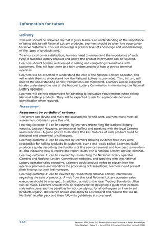 Pearson BTEC Level 2/3 Award/Certificate/Diploma in Retail Knowledge
Specification – Issue 7 – June 2016 © Pearson Education Limited 2016
160
Information for tutors
Delivery
This unit should be delivered so that it gives learners an understanding of the importance
of being able to sell National Lottery products. Learners should be given the opportunity
to serve customers. This will encourage a greater level of knowledge and understanding
of the types of products sold.
To ensure customer satisfaction, learners need to understand the importance of each
type of National Lottery product and where the product information can be sourced.
Learners should become well versed in selling and completing transactions with
customers. This will lead them to a fully understanding of how a service terminal
operates.
Learners will be expected to understand the role of the National Lottery operator. This
will enable them to understand how the National Lottery is promoted. This, in turn, will
lead to the understanding of how transactions are monitored. Learners will be expected
to also understand the role of the National Lottery Commission in monitoring the National
Lottery operator.
Learners will be held responsible for adhering to legislative requirements when selling
National Lottery products. They will be expected to ask for appropriate personal
identification when required.
Assessment
Assessment by portfolio of evidence
The centre can devise and mark the assessment for this unit. Learners must meet all
assessment criteria to pass the unit.
Learning outcome 1: can be covered by learners researching the National Lottery
website, Jackpot! Magazine, promotional leaflets and speaking with the local Camelot
sales executive. A guide poster to illustrate the key features of each product could be
designed and presented to colleagues.
Learning outcome 2: can be covered by learners showing evidence that they were
responsible for selling products to customers over a one-week period. Learners could
produce a guide describing the functions of the service terminal and how best to maintain
it, also indicating how to record and report faults with a National Lottery service terminal.
Learning outcome 3: can be covered by researching the National Lottery operator
Camelot and National Lottery Commission websites, and speaking with the National
Lottery operator sales executive. Learners could produce notes to explain how the
operator promotes and monitors the processing of transactions; learners could present
their findings to their line manager.
Learning outcome 4: can be covered by researching National Lottery information
regarding the sale of products. A visit from the local National Lottery operator sales
executive should be arranged. In addition, a visit to the local Trading Standards office
can be made. Learners should then be responsible for designing a guide that explains
sale restrictions and the penalties for not complying, for all colleagues on how to sell
products legally. The learner should also apply to CitizenCard and request the ‘No ID,
No Sale!’ retailer pack and then follow its guidelines at store level.
 