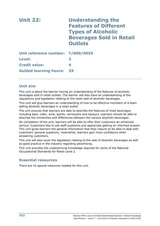Pearson BTEC Level 2/3 Award/Certificate/Diploma in Retail Knowledge
Specification – Issue 7 – June 2016 © Pearson Education Limited 2016
162
Unit 22: Understanding the
Features of Different
Types of Alcoholic
Beverages Sold in Retail
Outlets
Unit reference number: T/600/0655
Level: 2
Credit value: 4
Guided learning hours: 29
Unit aim
This unit is about the learner having an understanding of the features of alcoholic
beverages sold in retail outlets. The learner will also have an understanding of the
regulations and legislation relating to the retail sale of alcoholic beverages.
This unit will give learners an understanding of how to be effective members of a team
selling alcoholic beverages in a retail outlet.
The unit ensures that learners are able to describe the features of most beverages
including beer, cider, wine, spirits, vermouths and liqueurs. Learners should be able to
describe the similarities and differences between the various alcoholic beverages.
On completion of the unit, learners will be able to offer their customers an enhanced
service. Customers like to ask staff questions and appreciate getting an informed answer.
This unit gives learners the general information that they require to be able to deal with
customers’ general questions; meanwhile, learners gain more confidence when
answering customers.
This unit will also cover the legislation relating to the sale of alcoholic beverages as well
as good practice in the industry regarding advertising.
This unit provides the underpinning knowledge required for some of the National
Occupational Standards for Retail Level 2.
Essential resources
There are no special resources needed for this unit.
 