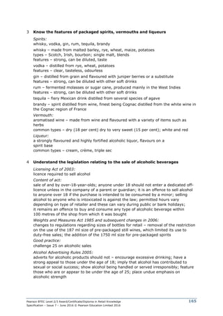 Pearson BTEC Level 2/3 Award/Certificate/Diploma in Retail Knowledge
Specification – Issue 7 – June 2016 © Pearson Education Limited 2016
165
3 Know the features of packaged spirits, vermouths and liqueurs
Spirits:
whisky, vodka, gin, rum, tequila, brandy
whisky – made from malted barley, rye, wheat, maize, potatoes
types – Scotch, Irish, bourbon; single malt, blends
features – strong, can be diluted, taste
vodka – distilled from rye, wheat, potatoes
features – clear, tasteless, odourless
gin – distilled from grain and flavoured with juniper berries or a substitute
features – strong, can be diluted with other soft drinks
rum – fermented molasses or sugar cane, produced mainly in the West Indies
features – strong, can be diluted with other soft drinks
tequila – fiery Mexican drink distilled from several species of agave
brandy – spirit distilled from wine, finest being Cognac distilled from the white wine in
the Cognac region of France
Vermouth:
aromatised wine – made from wine and flavoured with a variety of items such as
herbs
common types – dry (18 per cent) dry to very sweet (15 per cent); white and red
Liqueur:
a strongly flavoured and highly fortified alcoholic liquor, flavours on a
spirit base
common types – cream, crème, triple sec
4 Understand the legislation relating to the sale of alcoholic beverages
Licensing Act of 2003:
licence required to sell alcohol
Content of act:
sale of and by over-18-year-olds; anyone under 18 should not enter a dedicated off-
licence unless in the company of a parent or guardian; it is an offence to sell alcohol
to anyone over 18 if the purchase is intended to be consumed by a minor; selling
alcohol to anyone who is intoxicated is against the law; permitted hours vary
depending on type of retailer and these can vary during public or bank holidays;
it remains an offence to buy and consume any type of alcoholic beverage within
100 metres of the shop from which it was bought
Weights and Measures Act 1985 and subsequent changes in 2006:
changes to regulations regarding sizes of bottles for retail – removal of the restriction
on the use of the 187 ml size of pre-packaged still wines, which limited its use to
duty-free sales; the addition of the 1750 ml size for pre-packaged spirits
Good practice:
challenge 25 on alcoholic sales
Alcohol Advertising Rules 2005:
adverts for alcoholic products should not – encourage excessive drinking; have a
strong appeal to those under the age of 18; imply that alcohol has contributed to
sexual or social success; show alcohol being handled or served irresponsibly; feature
those who are or appear to be under the age of 25; place undue emphasis on
alcoholic strength
 