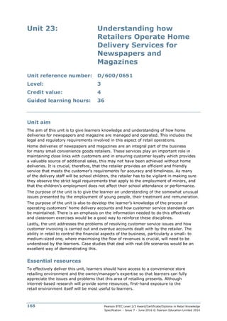 Pearson BTEC Level 2/3 Award/Certificate/Diploma in Retail Knowledge
Specification – Issue 7 – June 2016 © Pearson Education Limited 2016
168
Unit 23: Understanding how
Retailers Operate Home
Delivery Services for
Newspapers and
Magazines
Unit reference number: D/600/0651
Level: 3
Credit value: 4
Guided learning hours: 36
Unit aim
The aim of this unit is to give learners knowledge and understanding of how home
deliveries for newspapers and magazine are managed and operated. This includes the
legal and regulatory requirements involved in this aspect of retail operations.
Home deliveries of newspapers and magazines are an integral part of the business
for many small convenience goods retailers. These services play an important role in
maintaining close links with customers and in ensuring customer loyalty which provides
a valuable source of additional sales, this may not have been achieved without home
deliveries. It is crucial, therefore, that the retailer provides an efficient and friendly
service that meets the customer’s requirements for accuracy and timeliness. As many
of the delivery staff will be school children, the retailer has to be vigilant in making sure
they observe the strict legal requirements that apply to the employment of minors, and
that the children’s employment does not affect their school attendance or performance.
The purpose of the unit is to give the learner an understanding of the somewhat unusual
issues presented by the employment of young people, their treatment and remuneration.
The purpose of the unit is also to develop the learner’s knowledge of the process of
operating customers’ home delivery accounts and how customer service standards can
be maintained. There is an emphasis on the information needed to do this effectively
and classroom exercises would be a good way to reinforce these disciplines.
Lastly, the unit addresses the problems of resolving customer service issues and how
customer invoicing is carried out and overdue accounts dealt with by the retailer. The
ability in retail to control the financial aspects of the business, particularly a small- to
medium-sized one, where maximising the flow of revenues is crucial, will need to be
understood by the learners. Case studies that deal with real-life scenarios would be an
excellent way of demonstrating this.
Essential resources
To effectively deliver this unit, learners should have access to a convenience store
retailing environment and the owner/manager’s expertise so that learners can fully
appreciate the issues and problems that this area of retailing presents. Although
internet-based research will provide some resources, first-hand exposure to the
retail environment itself will be most useful to learners.
 