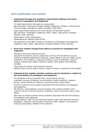 Pearson BTEC Level 2/3 Award/Certificate/Diploma in Retail Knowledge
Specification – Issue 7 – June 2016 © Pearson Education Limited 2016
170
Unit amplification and content
1 Understand the legal and regulatory requirements relating to the home
delivery of newspapers and magazines
The legal requirements that apply to young people:
age restrictions; working hours (daily, weekly, weekends); holidays; working times;
minimum wage; redundancy; health and safety; CRB checks
Legal requirements relating to the home delivery of restricted material:
age restriction; newspapers, magazines, DVDs, videos, video games, computer
software, other materials
British Board of Film Classification:
classifications for different types of film
The application of the BBFC ratings to the delivery of newspapers and magazines:
magazines, dvds, videos, video games, computer software, other materials
2 Know how retailers manage home delivery accounts for newspapers and
magazines
Opening a home news delivery account:
request for the delivery service; explanation of terms of home delivery account;
recording of details (publication(s) required, contact details of account holder, period
of delivery, time of delivery, frequency of delivery, price of publication; delivery
charge); manual ticket system; electronic system; bank details; direct debiting
mandate
The process for closing a home delivery account:
settling of the account; date of closure; reason for closure; removal from the system
3 Understand how retailers maintain customer service standards in relation to
the home delivery of newspapers and magazines
The standards of service expected from a home delivery service:
timeliness; accuracy of delivery; correct product; product condition; customer
service; correct frequency of delivery; account accuracy; timely billing
Common customer service problem associated with home delivery of newspapers
and magazines:
late delivery; wrong address; incorrect product; poor product condition; poor
customer service; incorrect frequency of delivery; account inaccuracy; late or early
billing
Main ways to resolve customer service problems associated with the home delivery
of newspapers and magazines:
increase delivery staff; improve training of delivery staff; early deliveries from the
wholesaler; improved communication (customers, staff, suppliers, local schools);
improved organisation; feedback from customers
 