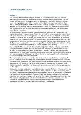 Pearson BTEC Level 2/3 Award/Certificate/Diploma in Retail Knowledge
Specification – Issue 7 – June 2016 © Pearson Education Limited 2016
172
Information for tutors
Delivery
The delivery of this unit should give learners an understanding of the way retailers
operate and manage home delivery services for newspapers and magazines. The unit
should help learners to identify the sorts of issues that the retailer needs to consider
when making decisions about the running of their business and the areas that they
should concentrate on to make their business a success. Using their own experiences,
learners should consider the consequences of not taking into consideration the pitfalls
and problems that can seriously affect the profitability of a business that undertakes
home delivery services.
An essential part of understanding the essence of the home delivery business is the
legal and regulatory requirements. This is due to the type of labour used to make home
deliveries of newspapers and magazines and that the majority of the staff used for this
are only 16 years of age or under. This part of the unit could be delivered by a visiting
speaker who has knowledge of the current legal and regulatory legislation and the major
problems that can arise. It is important to emphasise that the exploitation aspect of the
staff used is a very sensitive one and a range of case studies that refers to this would be
of real value to the learners and would help to broaden their learning.
The next part of the unit covers the actual management of home delivery accounts for
newspapers and magazines and this would be best delivered by the learners visiting
retailers to experience the process of operating a delivery system. The use of project
work attached to these visits would be of real value to the learning process. Alternatively,
role-play exercises could be used to deliver the same learning, although not quite as
powerfully as first-hand experience of it.
The maintenance of customer service standards is also particularly important here. A
visit to a retailer would again be very useful so that learners can hear and see what the
problems are in developing and maintaining customer service standards and the common
customer service problems that have to be solved for the business to prosper. Case
studies would play a part here as they would generate useful and challenging discussion
on this topic.
Finally, the financial processes required to operate a successful home delivery service are
again best looked at through the eyes of the manager of one of these businesses, so a
visit from a home delivery retailer would again be very useful, as would case studies and
exercises in the actual processes used to operate accounts and follow-up on overdue
accounts. It is important that the relevance of this aspect of the business is not lost and
that learners fully appreciate just how important these processes are in running the
business at a profit as home delivery services often underpin these small retail
businesses and help to differentiate them from their competitors.
 