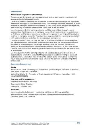 Pearson BTEC Level 2/3 Award/Certificate/Diploma in Retail Knowledge
Specification – Issue 7 – June 2016 © Pearson Education Limited 2016
173
Assessment
Assessment by portfolio of evidence
The centre can devise and mark the assessment for this unit. Learners must meet all
assessment criteria to pass the unit.
Learning outcome 1: Learners will be required to research the legislation and regulatory
framework that apply to this area of retailing. Their findings should be presented in either
a report or through a professional discussion. A case study would also play an important
part in looking at different scenarios that could arise in the real world.
Learning outcome 2: this learning outcome could be covered best through a work
placement so that the process of managing home delivery accounts can be experienced
at first hand and hands-on experience could even be gained in carrying out the activities
involved in managing accounts. This could then be presented in a report or presentation,
with recommendations as to how the process could be improved.
Learning outcome 3: this can take the form of first-hand observation in the workplace,
via a work placement, of the main problems associated with the management of home
deliveries of newspapers and magazines, and how these are resolved satisfactorily.
Reflective accounts would also provide evidence of this. In support of this, case studies
could be used to provide a wider range of problem-solving scenarios for learners to look
at and resolve.
Learning outcome 4: this learning outcome will also best be covered though a work
placement and a reflective account of the processes involved in invoicing as observed
by the learners. A report on how effective the system is and how it could be improved
would also prove very valuable and would enhance the learner’s understanding of this
critical area.
Suggested resources
Books
Brittain P and Cox R – Retailing: An Introduction (Pearson Higher Education FT Prentice
Hall, 2004) ISBN 9780273678191
Varley M and Rafiq R – Principles of Retail Management (Palgrave Macmillan, 2003)
ISBN 9780333792971
Journals and/or magazines
The Association of News Retailing
Convenience Store Retailing
The Grocer Customer First
Websites
www.menziesdistribution.com – marketing, logistics and delivery specialist
www.thegrocer.co.uk – weekly magazine with coverage of the whole fast-moving
consumer goods (FMCG) sector
 