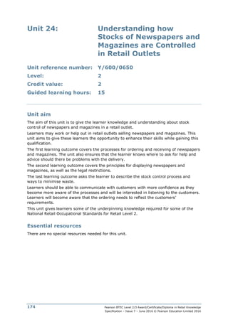 Pearson BTEC Level 2/3 Award/Certificate/Diploma in Retail Knowledge
Specification – Issue 7 – June 2016 © Pearson Education Limited 2016
174
Unit 24: Understanding how
Stocks of Newspapers and
Magazines are Controlled
in Retail Outlets
Unit reference number: Y/600/0650
Level: 2
Credit value: 2
Guided learning hours: 15
Unit aim
The aim of this unit is to give the learner knowledge and understanding about stock
control of newspapers and magazines in a retail outlet.
Learners may work or help out in retail outlets selling newspapers and magazines. This
unit aims to give these learners the opportunity to enhance their skills while gaining this
qualification.
The first learning outcome covers the processes for ordering and receiving of newspapers
and magazines. The unit also ensures that the learner knows where to ask for help and
advice should there be problems with the delivery.
The second learning outcome covers the principles for displaying newspapers and
magazines, as well as the legal restrictions.
The last learning outcome asks the learner to describe the stock control process and
ways to minimise waste.
Learners should be able to communicate with customers with more confidence as they
become more aware of the processes and will be interested in listening to the customers.
Learners will become aware that the ordering needs to reflect the customers’
requirements.
This unit gives learners some of the underpinning knowledge required for some of the
National Retail Occupational Standards for Retail Level 2.
Essential resources
There are no special resources needed for this unit.
 