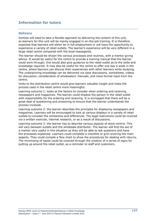 Pearson BTEC Level 2/3 Award/Certificate/Diploma in Retail Knowledge
Specification – Issue 7 – June 2016 © Pearson Education Limited 2016
177
Information for tutors
Delivery
Centres will need to take a flexible approach to delivering the content of this unit,
as learners for this unit will be mainly engaged in on-the-job training. It is therefore
expected that learners will either be in full employment or will have the opportunity to
experience a variety of retail outlets. The learner’s experience will be very different in a
large retail centre compared with the local newsagents.
The learner should be shown the various processes and routines, with a mentor giving
advice. It would be useful for the centre to provide a training manual that the learner
could work through; this would also give guidance to the retail outlet as to the skills and
knowledge required. It may also be useful for the centre to offer one day a week in the
centre, where learners can discuss their experiences with other learners while studying.
The underpinning knowledge can be delivered via class discussions, worksheets, videos
for discussion, consideration of wholesalers’ manuals, and more formal input from the
centre.
Visits to the distribution centre would give learners valuable insight and make the
process used in the retail centre more meaningful.
Learning outcome 1: looks at the factors to consider when ordering and receiving
newspapers and magazines. The learner could shadow the person in the retail outlet
with responsibility for the ordering and receiving. It is envisaged that there will be a
great deal of questioning and answering to ensure that the learner understands the
process involved.
Learning outcome 2: the learner describes the principles for displaying newspapers and
magazines. Learners will be encouraged to look at various displays in a variety of retail
outlets to consider the similarities and differences. The legal restrictions could be covered
via a written exercise, internet research, or as a result of discussions.
Learning outcome 3: the learner has to describe various aspects of stock control. This
will vary between outlets and the wholesale distributor. The learner will find the aid of
a mentor very useful in this situation as they will be able to ask questions and have
the processes explained. Learners could complete a checklist or grid covering the main
aspects. They could compile a flow chart to show the procedures for dealing with returns.
The minimising of waste could be covered through the creation of a series of signs for
putting up around the retail outlet, as a reminder to staff and customers.
 