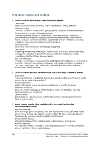 Pearson BTEC Level 2/3 Award/Certificate/Diploma in Retail Knowledge
Specification – Issue 7 – June 2016 © Pearson Education Limited 2016
182
Unit amplification and content
1 Understand the terminology used in naming plants
Definitions:
position in classification hierarchy; role in classification; writing of terms
Binomial system:
Linnaeus; scheme of classification; genus; species; accepted format of recording
Purpose and importance of botanical names:
universal language; biological classification; plant relationships; grouping of
characteristics; descriptive; hybrids; clarification; plant trading; Plant Breeder’s
Rights (exclusive commercial rights to a registered cultivar, intellectual property,
legislation, propagation and sales, import and export)
Reclassification:
taxonomic; misidentification; nomenclature recording
Descriptive:
morphological features; plant shape; flower shape; leaf shape; colour; markings;
texture; size; direction of growth; fragrance; taste; flowering time; habitat;
resemblance to other things; compass points
Key characteristics:
life cycle (ephemerals, annual, biennial), seedling; leaf drop (deciduous, evergreen);
juvenility; maturity; senescence; herbaceous and woody perennials; sensitivity to
cold; light requirement; soil; habit; uses (seasonal, site orientation, soil type,
architectural, soft landscaping).
2 Understand the sources of information which can help to identify plants
Examining:
recording; reference to published descriptions; structures (flowers, fruits and seeds,
leaves, stems, roots, characteristics)
Internal structure:
position of vascular system; presence and absence of specific structures
Reference materials:
plant key; nursery catalogue; plant collection; plant encyclopaedia; botanical
painting; seed bank; herbarium
Correct format:
genus; species; cultivar; italics; underlining; inverted commas; pronunciation;
plant breeders’ rights
3 Know how to handle plants safely and in ways which minimise
environmental damage
Key requirements:
plant exchange; poisonous plants; pest and disease notification; protected plants;
conservation; biodiversity; codes of practice (Cites, EU Plant Passports, Species
Planatarum by Linnaeus, Health and Safety at Work Act)
Environmental damage:
physical damage; pollution; seed spread; pests; diseases; alien species
Minimise damage:
management systems; legislation; codes of practice; pictorial records; authorised
access; handling systems; waste disposal
 