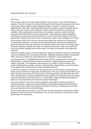 Pearson BTEC Level 2/3 Award/Certificate/Diploma in Retail Knowledge
Specification – Issue 7 – June 2016 © Pearson Education Limited 2016
183
Information for tutors
Delivery
Tutors delivering this unit have opportunities to use as wide a range of techniques as
possible. The unit is likely to be delivered through formal lectures, discussions, site visits,
supervised practical sessions and independent learner research. Lectures, seminar
presentations, site visits, supervised field practicals, research using the internet and/or
library resources and the use of personal and/or industrial experience should all be
available. Active participation using sticky note displays, sequence cards and bingo
sessions would enhance the learning experience. Tutors should consider integrating
the delivery, private study and assessment for this unit with other relevant units and
assessment methods that learners are undertaking as part of their programme of study.
At the outset of this unit, learners must be clear about the importance of developing
a professional approach to monitoring and promoting plant growth and development,
ensuring they have the right attitude in all aspects of their work while in the public gaze.
Whichever delivery methods are used, it is essential that tutors stress the importance
of environmental management and the need to manage the activities using approved
methods.
Health and safety issues must be stressed and regularly reinforced, and risk assessments
must be undertaken prior to practical activities. Adequate personal protective equipment
(PPE) must be provided and used following the completion of risk assessments.
Learning outcome 1 investigates the terms used and their meaning as an aid to plant
identification. A domino activity would show learners’ understanding and make the
subject enjoyable. The assignment asks learners to compile 10 plant profiles, which
would include genera, species, cultivars, distinguishing characteristics, use of the plants
in the garden and requirements for their successful growing.
In learning outcome 2, learners have the opportunity to examine the characteristics of
plants and use reference materials to identify plants. The use of pictorial illustrations and
bingo activities would cater for those learners with specific learning difficulties and show
their understanding. The plant identification tests ought to be conducted using live plants
and comprise plants commonly found in a retail outlet. Producing descriptive labels for
plants on sale would add to the learner’s product knowledge.
Learning outcome 3 covers the current legislation and codes of practice relevant to
identifying plants. It also covers the possible environmental damage when identifying
plants in the retail outlet. The assignment allows the learner to handle plants correctly
and avoid causing environmental damage.
Tutors should identify the plants or agree them through discussion with learners. Where
possible, to ensure fairness of assessment, the size and complexity of the tasks should
be the same for all learners.
 