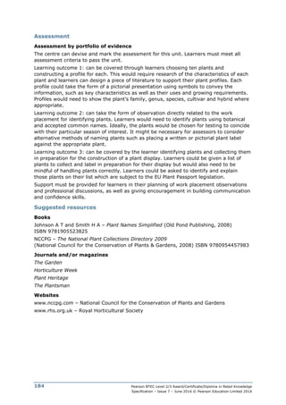 Pearson BTEC Level 2/3 Award/Certificate/Diploma in Retail Knowledge
Specification – Issue 7 – June 2016 © Pearson Education Limited 2016
184
Assessment
Assessment by portfolio of evidence
The centre can devise and mark the assessment for this unit. Learners must meet all
assessment criteria to pass the unit.
Learning outcome 1: can be covered through learners choosing ten plants and
constructing a profile for each. This would require research of the characteristics of each
plant and learners can design a piece of literature to support their plant profiles. Each
profile could take the form of a pictorial presentation using symbols to convey the
information, such as key characteristics as well as their uses and growing requirements.
Profiles would need to show the plant’s family, genus, species, cultivar and hybrid where
appropriate.
Learning outcome 2: can take the form of observation directly related to the work
placement for identifying plants. Learners would need to identify plants using botanical
and accepted common names. Ideally, the plants would be chosen for testing to coincide
with their particular season of interest. It might be necessary for assessors to consider
alternative methods of naming plants such as placing a written or pictorial plant label
against the appropriate plant.
Learning outcome 3: can be covered by the learner identifying plants and collecting them
in preparation for the construction of a plant display. Learners could be given a list of
plants to collect and label in preparation for their display but would also need to be
mindful of handling plants correctly. Learners could be asked to identify and explain
those plants on their list which are subject to the EU Plant Passport legislation.
Support must be provided for learners in their planning of work placement observations
and professional discussions, as well as giving encouragement in building communication
and confidence skills.
Suggested resources
Books
Johnson A T and Smith H A – Plant Names Simplified (Old Pond Publishing, 2008)
ISBN 9781905523825
NCCPG – The National Plant Collections Directory 2009
(National Council for the Conservation of Plants & Gardens, 2008) ISBN 9780954457983
Journals and/or magazines
The Garden
Horticulture Week
Plant Heritage
The Plantsman
Websites
www.nccpg.com – National Council for the Conservation of Plants and Gardens
www.rhs.org.uk – Royal Horticultural Society
 