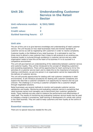 Pearson BTEC Level 2/3 Award/Certificate/Diploma in Retail Knowledge
Specification – Issue 7 – June 2016 © Pearson Education Limited 2016
185
Unit 26: Understanding Customer
Service in the Retail
Sector
Unit reference number: K/502/5803
Level: 3
Credit value: 2
Guided learning hours: 17
Unit aim
The aim of this unit is to give learners knowledge and understanding of retail customer
service. The unit focuses on how retail businesses meet and monitor standards of
customer service as well as negotiating with customers in order to resolve complaints.
Customer loyalty is the lifeblood of any retail business. It is estimated to cost five
times more to attract a new customer than it does to sell products to an existing one.
Customer loyalty is nurtured through excellence in customer service and any retail
organisation needs to have this at the heart of its business if it is to succeed in a
competitive environment.
This unit will give learners an understanding of the relationship between customer service
and customer loyalty. They will be introduced to the concept of ‘delighting customers’
and exceeding expectations. There will be opportunities for team working to mirror the
activities of a customer service team and to relate this to the importance of everyone
making a contribution, as just one person in an organisation cannot be responsible for
the delivery of customer service.
The unit will provide opportunities for dealing with real customer complaints in retail
environments. It will introduce procedures for dealing with customer complaints and
explore the idea that a customer complaint is an opportunity to improve and not just
criticism. The challenge is in turning a customer complaint into a customer delight
through negotiated solutions.
Retail businesses use several methods to monitor and evaluate customer service,
satisfaction and loyalty. Monitoring and evaluating customer service is something that
retail business owners and managers use to benchmark their customer satisfaction
levels. These methods are also used to measure the performance and effectiveness of
retail staff. The results of monitoring and evaluating customer service levels may be used
to instigate a change in procedures, staff training or development of a whole new culture
in the retail business. They are used to keep customers and their loyalty at the centre of
the business.
Essential resources
There are no special resources needed for this unit.
 