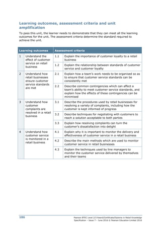 Pearson BTEC Level 2/3 Award/Certificate/Diploma in Retail Knowledge
Specification – Issue 7 – June 2016 © Pearson Education Limited 2016
186
Learning outcomes, assessment criteria and unit
amplification
To pass this unit, the learner needs to demonstrate that they can meet all the learning
outcomes for the unit. The assessment criteria determine the standard required to
achieve the unit.
Learning outcomes Assessment criteria
1 Understand the
effect of customer
service on retail
business
1.1 Explain the importance of customer loyalty to a retail
business
1.2 Explain the relationship between standards of customer
service and customer loyalty
2 Understand how
retail businesses
ensure customer
service standards
are met
2.1 Explain how a team’s work needs to be organised so as
to ensure that customer service standards can be
consistently met
2.2 Describe common contingencies which can affect a
team’s ability to meet customer service standards, and
explain how the effects of these contingencies can be
minimised
3 Understand how
customer
complaints are
resolved in a retail
business
3.1 Describe the procedures used by retail businesses for
resolving a variety of complaints, including how the
customer is kept informed of progress
3.2 Describe techniques for negotiating with customers to
reach a solution acceptable to both parties
3.3 Explain how resolving complaints can turn the
customer’s dissatisfaction into delight
4 Understand how
customer service
is monitored in a
retail business
4.1 Explain why it is important to monitor the delivery and
effectiveness of customer service in a retail business
4.2 Describe the main methods which are used to monitor
customer service in retail businesses
4.3 Explain the techniques used by line managers to
monitor the customer service delivered by themselves
and their teams
 