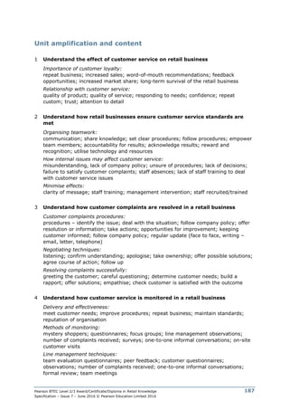 Pearson BTEC Level 2/3 Award/Certificate/Diploma in Retail Knowledge
Specification – Issue 7 – June 2016 © Pearson Education Limited 2016
187
Unit amplification and content
1 Understand the effect of customer service on retail business
Importance of customer loyalty:
repeat business; increased sales; word-of-mouth recommendations; feedback
opportunities; increased market share; long-term survival of the retail business
Relationship with customer service:
quality of product; quality of service; responding to needs; confidence; repeat
custom; trust; attention to detail
2 Understand how retail businesses ensure customer service standards are
met
Organising teamwork:
communication; share knowledge; set clear procedures; follow procedures; empower
team members; accountability for results; acknowledge results; reward and
recognition; utilise technology and resources
How internal issues may affect customer service:
misunderstanding, lack of company policy; unsure of procedures; lack of decisions;
failure to satisfy customer complaints; staff absences; lack of staff training to deal
with customer service issues
Minimise effects:
clarity of message; staff training; management intervention; staff recruited/trained
3 Understand how customer complaints are resolved in a retail business
Customer complaints procedures:
procedures – identify the issue; deal with the situation; follow company policy; offer
resolution or information; take actions; opportunities for improvement; keeping
customer informed; follow company policy; regular update (face to face, writing –
email, letter, telephone)
Negotiating techniques:
listening; confirm understanding; apologise; take ownership; offer possible solutions;
agree course of action; follow up
Resolving complaints successfully:
greeting the customer; careful questioning; determine customer needs; build a
rapport; offer solutions; empathise; check customer is satisfied with the outcome
4 Understand how customer service is monitored in a retail business
Delivery and effectiveness:
meet customer needs; improve procedures; repeat business; maintain standards;
reputation of organisation
Methods of monitoring:
mystery shoppers; questionnaires; focus groups; line management observations;
number of complaints received; surveys; one-to-one informal conversations; on-site
customer visits
Line management techniques:
team evaluation questionnaires; peer feedback; customer questionnaires;
observations; number of complaints received; one-to-one informal conversations;
formal review; team meetings
 