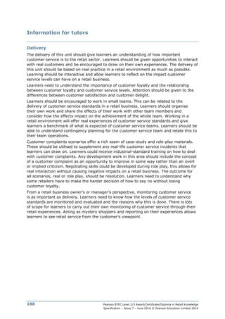 Pearson BTEC Level 2/3 Award/Certificate/Diploma in Retail Knowledge
Specification – Issue 7 – June 2016 © Pearson Education Limited 2016
188
Information for tutors
Delivery
The delivery of this unit should give learners an understanding of how important
customer service is to the retail sector. Learners should be given opportunities to interact
with real customers and be encouraged to draw on their own experiences. The delivery of
this unit should be based on real practice in a retail environment as much as possible.
Learning should be interactive and allow learners to reflect on the impact customer
service levels can have on a retail business.
Learners need to understand the importance of customer loyalty and the relationship
between customer loyalty and customer service levels. Attention should be given to the
differences between customer satisfaction and customer delight.
Learners should be encouraged to work in small teams. This can be related to the
delivery of customer service standards in a retail business. Learners should organise
their own work and share the effects of their work with other team members and
consider how the effects impact on the achievement of the whole team. Working in a
retail environment will offer real experiences of customer service standards and give
learners a benchmark of what is expected of customer service teams. Learners should be
able to understand contingency planning for the customer service team and relate this to
their team operations.
Customer complaints scenarios offer a rich seam of case-study and role-play materials.
These should be utilised to supplement any real-life customer service incidents that
learners can draw on. Learners could receive industrial-standard training on how to deal
with customer complaints. Any development work in this area should include the concept
of a customer complaint as an opportunity to improve in some way rather than an overt
or implied criticism. Negotiating skills could be developed during role play, this allows for
real interaction without causing negative impacts on a retail business. The outcome for
all scenarios, real or role play, should be resolution. Learners need to understand why
some retailers have to make the harder decision of how to say no without losing
customer loyalty.
From a retail business owner’s or manager’s perspective, monitoring customer service
is as important as delivery. Learners need to know how the levels of customer service
standards are monitored and evaluated and the reasons why this is done. There is lots
of scope for learners to carry out their own monitoring of customer service through their
retail experiences. Acting as mystery shoppers and reporting on their experiences allows
learners to see retail service from the customer’s viewpoint.
 