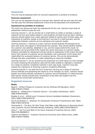 Pearson BTEC Level 2/3 Award/Certificate/Diploma in Retail Knowledge
Specification – Issue 7 – June 2016 © Pearson Education Limited 2016
189
Assessment
This unit may be assessed either by onscreen assessment or portfolio of evidence.
Onscreen assessment
This unit can be assessed through an onscreen test. Pearson will set and mark this test.
The test uses the individual assessment criteria and the associated Unit amplification.
Assessment by portfolio of evidence
The centre can devise and mark the assessment for this unit. Learners must meet all
assessment criteria to pass the unit.
Learning outcome 1: can be carried out in small teams to collect or develop a range of
customer service case studies based on real situations (at least three per team member).
Learners should explain how a team approach helped to resolve each of these cases, the
importance of customer loyalty to the long-term survival of a retail business, and the
relationship between customer service standards and customer loyalty.
Learning outcome 2: working as a team, learners should illustrate the background to
each case study and explain or demonstrate the outcome. They should identify whether
the customer was satisfied, delighted or not, and the reasons behind this result. An
explanation can be provided of the impact this result could have on customer loyalty.
Evidence submitted for assessment should include an explanation of the impact the team
had on the outcome of customer service standards, and a discussion of the issues that
might affect the successful delivery of customer service. This can be demonstrated
through role play, presentation or video, depending on resources available.
Learning outcome 3: can be covered by the production of a brief report to a line manager
(or tutor) analysing the procedures used and the skills needed to negotiate a resolution
to a range of customer complaints outlined in each case study. Learners must also
analyse the importance of resolving customer complaints effectively.
Learning outcome 4: can take the form of learners carrying out a range of customer
service methods and presenting the results to a line manager (or tutor). Learners should
explain how these methods contribute to customer service standards in a retail business.
Each learner should evaluate their contribution to the team and explain how this
improved the overall team performance.
Suggested resources
Books
Bacal R – Perfect Phrases for Customer Service (McGraw-Hill Education, 2010)
ISBN 9780071745062
Bradley S – S/NVQ level 2 Customer Service – 2nd edition (Heinemann, 2007)
ISBN 978043546592
Bradley S, et al – S/NVQ Level 3 Customer Service Candidate Handbook (Heinemann,
2001) ISBN 9780435452278
Cox R and Brittain P – Retailing: An Introduction (Financial Times/Prentice Hall, 2004)
ISBN 9780273678199
Freemantle D – The Buzz 50 Little Things That Make a Big Difference to Delivering World-
class Customer Service (Nicholas Bentley Publishing, 2004) ISBN 9781857883473
Johns T – Out To Lunch Back In Six Hours (Institute of Customer Service, 2007)
ISBN 9781906080013
Leland K and Bailey K – Customer Service for Dummies (John Wiley & Sons, 2006)
ISBN 9780471768692
 