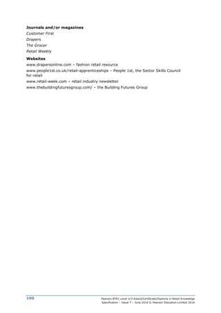 Pearson BTEC Level 2/3 Award/Certificate/Diploma in Retail Knowledge
Specification – Issue 7 – June 2016 © Pearson Education Limited 2016
190
Journals and/or magazines
Customer First
Drapers
The Grocer
Retail Weekly
Websites
www.drapersonline.com – fashion retail resource
www.people1st.co.uk/retail-apprenticeships – People 1st, the Sector Skills Council
for retail
www.retail-week.com – retail industry newsletter
www.thebuildingfuturesgroup.com/ – the Building Futures Group
 