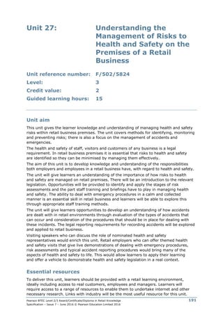 Pearson BTEC Level 2/3 Award/Certificate/Diploma in Retail Knowledge
Specification – Issue 7 – June 2016 © Pearson Education Limited 2016
191
Unit 27: Understanding the
Management of Risks to
Health and Safety on the
Premises of a Retail
Business
Unit reference number: F/502/5824
Level: 3
Credit value: 2
Guided learning hours: 15
Unit aim
This unit gives the learner knowledge and understanding of managing health and safety
risks within retail business premises. The unit covers methods for identifying, monitoring
and preventing risks; there is also a focus on the management of accidents and
emergencies.
The health and safety of staff, visitors and customers of any business is a legal
requirement. In retail business premises it is essential that risks to health and safety
are identified so they can be minimised by managing them effectively.
The aim of this unit is to develop knowledge and understanding of the responsibilities
both employers and employees in a retail business have, with regard to health and safety.
The unit will give learners an understanding of the importance of how risks to health
and safety are managed on retail premises. There will be an introduction to the relevant
legislation. Opportunities will be provided to identify and apply the stages of risk
assessments and the part staff training and briefings have to play in managing health
and safety. The ability to deal with emergency procedures in a calm and collected
manner is an essential skill in retail business and learners will be able to explore this
through appropriate staff training methods.
The unit will give learners opportunities to develop an understanding of how accidents
are dealt with in retail environments through evaluation of the types of accidents that
can occur and consideration of the procedures that should be in place for dealing with
these incidents. The legal reporting requirements for recording accidents will be explored
and applied to retail business.
Visiting speakers who can discuss the role of nominated health and safety
representatives would enrich this unit. Retail employers who can offer themed health
and safety visits that give live demonstrations of dealing with emergency procedures,
risk assessments and typical accident reporting procedures would bring many of the
aspects of health and safety to life. This would allow learners to apply their learning
and offer a vehicle to demonstrate health and safety legislation in a real context.
Essential resources
To deliver this unit, learners should be provided with a retail learning environment,
ideally including access to real customers, employees and managers. Learners will
require access to a range of resources to enable them to undertake internet and other
necessary research. Links with industry will be the most useful resource for this unit.
 