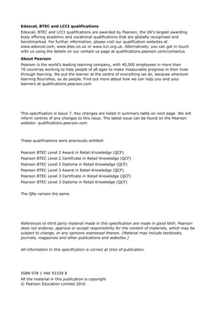 Edexcel, BTEC and LCCI qualifications
Edexcel, BTEC and LCCI qualifications are awarded by Pearson, the UK’s largest awarding
body offering academic and vocational qualifications that are globally recognised and
benchmarked. For further information, please visit our qualification websites at
www.edexcel.com, www.btec.co.uk or www.lcci.org.uk. Alternatively, you can get in touch
with us using the details on our contact us page at qualifications.pearson.com/contactus
About Pearson
Pearson is the world's leading learning company, with 40,000 employees in more than
70 countries working to help people of all ages to make measurable progress in their lives
through learning. We put the learner at the centre of everything we do, because wherever
learning flourishes, so do people. Find out more about how we can help you and your
learners at qualifications.pearson.com
This specification is Issue 7. Key changes are listed in summary table on next page. We will
inform centres of any changes to this issue. The latest issue can be found on the Pearson
website: qualifications.pearson.com
These qualifications were previously entitled:
Pearson BTEC Level 2 Award in Retail Knowledge (QCF)
Pearson BTEC Level 2 Certificate in Retail Knowledge (QCF)
Pearson BTEC Level 2 Diploma in Retail Knowledge (QCF)
Pearson BTEC Level 3 Award in Retail Knowledge (QCF)
Pearson BTEC Level 3 Certificate in Retail Knowledge (QCF)
Pearson BTEC Level 3 Diploma in Retail Knowledge (QCF)
The QNs remain the same.
References to third party material made in this specification are made in good faith. Pearson
does not endorse, approve or accept responsibility for the content of materials, which may be
subject to change, or any opinions expressed therein. (Material may include textbooks,
journals, magazines and other publications and websites.)
All information in this specification is correct at time of publication.
ISBN 978 1 446 93339 8
All the material in this publication is copyright
© Pearson Education Limited 2016
 
