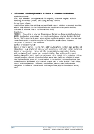 Pearson BTEC Level 2/3 Award/Certificate/Diploma in Retail Knowledge
Specification – Issue 7 – June 2016 © Pearson Education Limited 2016
194
4 Understand the management of accidents in the retail environment
Types of accident:
slips; trips and falls; falling products and displays; falls from heights; manual
handling; machinery (slicers; packaging; balers); vehicles
Accident procedures:
qualified first-aider; first-aid box; accident book; report incident as soon as possible;
assess how accident can be avoided in future; implement changes to working
practices to improve safety; organise staff training
Legislation:
RIDDOR – (Reporting of Injuries, Diseases and Dangerous Occurrences Regulations
1995); legal duties on employers to report accidents and injuries; Incident Control
Centre (ICC); record and report work-related accidents; deaths; major injuries; over
three-day injuries; involving members of the public; work-related diseases;
dangerous occurrences; gas incidents
Content of accident report:
details of injured person – name, home address, telephone number, age, gender, job
title; status – e.g. employed, trainee, work experience, contractor, visitor, customer;
details of report writer – name, job title, contact details, organisation details,
address, type of work carried out; incident details – date and time of incident,
location, type of incident, involving machinery, hit by object, hit by object or vehicle,
manual handling, slipped, tripped or fell on same level, fall from a height, trapped,
description of what occurred, events leading to the incident, names of anyone else
involved and/or witnesses; injury details – type, part of body; status – fatal, major,
minor; status of person – conscious, unconscious, resuscitated; hospitalised;
dangerous occurrences code number from regulations; signature of report writer;
date
 