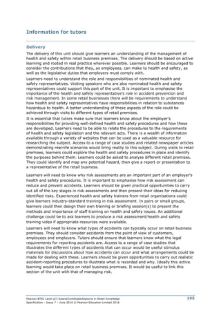 Pearson BTEC Level 2/3 Award/Certificate/Diploma in Retail Knowledge
Specification – Issue 7 – June 2016 © Pearson Education Limited 2016
195
Information for tutors
Delivery
The delivery of this unit should give learners an understanding of the management of
health and safety within retail business premises. The delivery should be based on active
learning and rooted in real practice wherever possible. Learners should be encouraged to
consider the contributions that they, as employees, can make to health and safety, as
well as the legislative duties that employers must comply with.
Learners need to understand the role and responsibilities of nominated health and
safety representatives. Visiting speakers who are also nominated health and safety
representatives could support this part of the unit. It is important to emphasise the
importance of the health and safety representative’s role in accident prevention and
risk management. In some retail businesses there will be requirements to understand
how health and safety representatives have responsibilities in relation to substances
hazardous to health. A better understanding of these aspects of the role could be
achieved through visits to different types of retail premises.
It is essential that tutors make sure that learners know about the employer’s
responsibilities for providing well-defined health and safety procedures and how these
are developed. Learners need to be able to relate the procedures to the requirements
of health and safety legislation and the relevant acts. There is a wealth of information
available through a variety of websites that can be used as a valuable resource for
researching the subject. Access to a range of case studies and related newspaper articles
demonstrating real-life scenarios would bring reality to this subject. During visits to retail
premises, learners could explore the health and safety procedures in place and identify
the purposes behind them. Learners could be asked to analyse different retail premises.
They could identify and map any potential hazard, then give a report or presentation to
a representative of the retail business.
Learners will need to know why risk assessments are an important part of an employer’s
health and safety procedures. It is important to emphasise how risk assessment can
reduce and prevent accidents. Learners should be given practical opportunities to carry
out all of the key stages in risk assessments and then present their ideas for reducing
identified risks. Experienced health and safety trainers from retail organisations could
give learners industry-standard training in risk assessment. In pairs or small groups,
learners could then design their own training or briefing session(s) to present the
methods and importance of staff training on health and safety issues. An additional
challenge could be to ask learners to produce a risk assessment/health and safety
training video if appropriate resources were available.
Learners will need to know what types of accidents can typically occur on retail business
premises. They should consider accidents from the point of view of customers,
employees and employers. Tutors should ensure that learners know what the legal
requirements for reporting accidents are. Access to a range of case studies that
illustrates the different types of accidents that can occur would be useful stimulus
materials for discussions about how accidents can occur and what arrangements could be
made for dealing with these. Learners should be given opportunities to carry out realistic
accident-reporting procedures to illustrate what is recorded and why. Ideally this active
learning would take place on retail business premises. It would be useful to link this
section of the unit with that of managing risk.
 