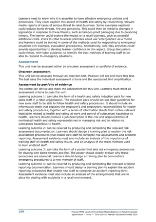 Pearson BTEC Level 2/3 Award/Certificate/Diploma in Retail Knowledge
Specification – Issue 7 – June 2016 © Pearson Education Limited 2016
196
Learners need to know why it is essential to have effective emergency policies and
procedures. They could explore this aspect of health and safety by researching relevant
media reports of cases of serious threat to retail business. Some examples explored
could include bomb threats, fire and poisoning. This could then be linked to changes in
legislation in response to these threats, such as tamper-proof packaging due to poisoning
threats. The learner could explore the impact on a retail business, such as potential
additional costs. Visits to retail business premises could use ‘emergencies’ as a theme
and learners could be trained in some of the methods used for responding to emergency
situations (for example, evacuation procedures). Alternatively, role-play activities could
provide opportunities to develop learner confidence in this aspect. Group discussions
could follow, with tutor guidance, to identify the best methods of training staff to be
able to respond to emergency situations.
Assessment
This unit may be assessed either by onscreen assessment or portfolio of evidence.
Onscreen assessment
This unit can be assessed through an onscreen test. Pearson will set and mark this test.
The test uses the individual assessment criteria and the associated Unit amplification.
Assessment by portfolio of evidence
The centre can devise and mark the assessment for this unit. Learners must meet all
assessment criteria to pass the unit.
Learning outcome 1: can take the form of a health and safety induction pack for new
sales staff in a retail organisation. The induction pack should set out clear guidelines for
new sales staff to be able to follow health and safety procedures. It should include an
information sheet that explains the employer’s and employee’s responsibilities for health
and safety procedures, together with a series of information sheets that outline relevant
legislation related to health and safety at work and control of substances hazardous to
health. Learners should produce a job description of the role and responsibilities of
nominated health and safety representatives in managing risk and in relation to
substances hazardous to health.
Learning outcome 2: can be covered by producing and completing the relevant risk
assessment documentation. Learners should design a training plan to explain the risk
assessment procedures that enable new staff to complete risk assessments and accident
reporting. Assessment evidence must also include an analysis of the importance of
training staff on health and safety issues, and an analysis of the main methods used
to train andbrief staff.
Learning outcome 3: can take the form of a poster that sets out emergency procedures
for dealing with bomb threats and fire. The poster should clearly explain why these
procedures are essential. Learners should design a training plan to demonstrate
emergency procedures to a new member of staff.
Learning outcome 4: can be covered by producing and completing the relevant accident
reporting documentation. Learners should design a training plan to explain the accident
reporting procedures that enable new staff to complete an accident reporting form.
Assessment evidence must also include an analysis of the arrangements that are in
place for dealing with accidents in a retail environment.
 