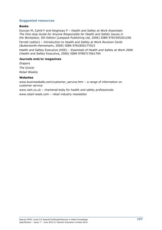 Pearson BTEC Level 2/3 Award/Certificate/Diploma in Retail Knowledge
Specification – Issue 7 – June 2016 © Pearson Education Limited 2016
197
Suggested resources
Books
Duncan M, Cahill F and Heighway P – Health and Safety at Work Essentials:
The One-stop Guide for Anyone Responsible for Health and Safety Issues in
the Workplace, 5th Edition (Lawpack Publishing Ltd, 2006) ISBN 9781905261246
Ferrett (editor) – Introduction to Health and Safety at Work Revision Cards
(Butterworth-Heinemann, 2009) ISBN 9781856177023
Health and Safety Executive (HSE) – Essentials of Health and Safety at Work 2006
(Health and Safety Executive, 2006) ISBN 9780717661794
Journals and/or magazines
Drapers
The Grocer
Retail Weekly
Websites
www.businessballs.com/customer_service.htm – a range of information on
customer service
www.iosh.co.uk – chartered body for health and safety professionals
www.retail-week.com – retail industry newsletter
 