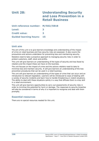 Pearson BTEC Level 2/3 Award/Certificate/Diploma in Retail Knowledge
Specification – Issue 7 – June 2016 © Pearson Education Limited 2016
198
Unit 28: Understanding Security
and Loss Prevention in a
Retail Business
Unit reference number: M/502/5818
Level: 3
Credit value: 3
Guided learning hours: 15
Unit aim
The aim of this unit is to give learners knowledge and understanding of the impact
of crime on retail business and how security risks are assessed. It also covers the
precautions and actions undertaken for preventing loss and maintaining security.
Retailers need to take a proactive approach to managing security risks in order to
protect customers, staff, stock and profits.
This unit will give learners an understanding of the types of security and loss faced by
retailers and the impact these can have on the business.
The unit focuses on the impact of crime and the actions retailers need to take to
minimise loss and maintain security. It will give learners an understanding of the loss
prevention procedures that can be used in a retail business.
The unit will give learners an understanding of the types of crime that can occur and an
introduction to relevant legislation. Learners will be introduced to ways of dealing with
a variety of security incidents and learn how to handle threatening or violent situations.
The ability to deal with these situations calmly in a way that diffuses them is a key skill
in a retail environment.
This unit will give learners opportunities to carry out assessments of security risks in
order to minimise the potential for harm or damage. The responses to security breaches
will also be considered in terms of why it is important to recognise and deal with them
promptly.
Essential resources
There are no special resources needed for this unit.
 