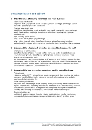 Pearson BTEC Level 2/3 Award/Certificate/Diploma in Retail Knowledge
Specification – Issue 7 – June 2016 © Pearson Education Limited 2016
200
Unit amplification and content
1 Know the range of security risks faced by a retail business
Internal security threats:
employee theft (equipment, stock and cash); fraud; sabotage; shrinkage; violent
incidents; personal property; vandalism
External security threats:
shoplifting; bad cheques; credit and debit card fraud; counterfeit notes; returned
goods fraud; violent incidents; threatening behaviour; burglary and robbery;
supplier fraud
How and why losses occur:
how – theft; fraud; sabotage; shrinkage
why – intent to steal; intent to defraud; internal sales of damaged goods or
packaging with reduced prices; payment point reductions; lack of care by employees
2 Understand the effect which crime has on a retail business and its staff
Implications of criminal loss:
loss of stock; loss of cash; reduced profits; increased costs; threat to business
survival and/or growth; loss of jobs; higher prices; increased insurance rates
Role of management and staff:
risk management; security procedures; staff vigilance; staff training; cash collection
and banking; point-of-sale set up; store design; recognise suspicious behaviours; key
controls; customer service levels; refusing to serve customers; premises securities;
store opening procedures; store closing checks
3 Understand the loss prevention procedures used in a retail business
Technologies:
video and audio; CCTV; microphones; stock management; data tagging; bar-coding;
scanners; hand-held terminals; electronic point-of-sale registers; chip and pin
machines; Data Protection Act
Stock control procedures:
electronic data interchange; stock ordering levels; bar-coding; hand-held terminals;
regular stock counts; recording stock counts and stock-outs; stock rotation; financial
accountability procedures – damaged or reduced goods; highlight discrepancies;
security; data tagging; visual checks; tidy layouts; handling techniques
Routine stocktaking:
audit stock levels; measure financial values; stock rotation; regular monitoring;
ensures staff vigilance; impose management controls; identify problem areas
 