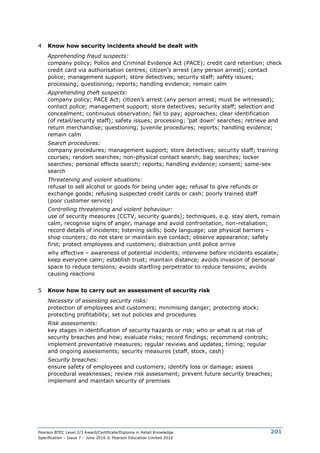 Pearson BTEC Level 2/3 Award/Certificate/Diploma in Retail Knowledge
Specification – Issue 7 – June 2016 © Pearson Education Limited 2016
201
4 Know how security incidents should be dealt with
Apprehending fraud suspects:
company policy; Police and Criminal Evidence Act (PACE); credit card retention; check
credit card via authorisation centres; citizen’s arrest (any person arrest); contact
police; management support; store detectives; security staff; safety issues;
processing; questioning; reports; handling evidence; remain calm
Apprehending theft suspects:
company policy; PACE Act; citizen’s arrest (any person arrest; must be witnessed);
contact police; management support; store detectives; security staff; selection and
concealment; continuous observation; fail to pay; approaches; clear identification
(of retail/security staff); safety issues; processing; ‘pat down’ searches; retrieve and
return merchandise; questioning; juvenile procedures; reports; handling evidence;
remain calm
Search procedures:
company procedures; management support; store detectives; security staff; training
courses; random searches; non-physical contact search; bag searches; locker
searches; personal effects search; reports; handling evidence; consent; same-sex
search
Threatening and violent situations:
refusal to sell alcohol or goods for being under age; refusal to give refunds or
exchange goods; refusing suspected credit cards or cash; poorly trained staff
(poor customer service)
Controlling threatening and violent behaviour:
use of security measures (CCTV, security guards); techniques, e.g. stay alert, remain
calm, recognise signs of anger, manage and avoid confrontation, non-retaliation;
record details of incidents; listening skills; body language; use physical barriers –
shop counters; do not stare or maintain eye contact; observe appearance; safety
first; protect employees and customers; distraction until police arrive
why effective – awareness of potential incidents; intervene before incidents escalate;
keep everyone calm; establish trust; maintain distance; avoids invasion of personal
space to reduce tensions; avoids startling perpetrator to reduce tensions; avoids
causing reactions
5 Know how to carry out an assessment of security risk
Necessity of assessing security risks:
protection of employees and customers; minimising danger; protecting stock;
protecting profitability; set out policies and procedures
Risk assessments:
key stages in identification of security hazards or risk; who or what is at risk of
security breaches and how; evaluate risks; record findings; recommend controls;
implement preventative measures; regular reviews and updates; timing; regular
and ongoing assessments; security measures (staff, stock, cash)
Security breaches:
ensure safety of employees and customers; identify loss or damage; assess
procedural weaknesses; review risk assessment; prevent future security breaches;
implement and maintain security of premises
 