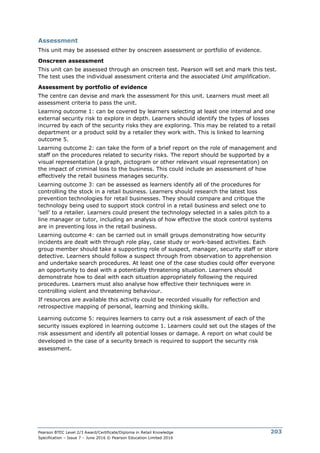 Pearson BTEC Level 2/3 Award/Certificate/Diploma in Retail Knowledge
Specification – Issue 7 – June 2016 © Pearson Education Limited 2016
203
Assessment
This unit may be assessed either by onscreen assessment or portfolio of evidence.
Onscreen assessment
This unit can be assessed through an onscreen test. Pearson will set and mark this test.
The test uses the individual assessment criteria and the associated Unit amplification.
Assessment by portfolio of evidence
The centre can devise and mark the assessment for this unit. Learners must meet all
assessment criteria to pass the unit.
Learning outcome 1: can be covered by learners selecting at least one internal and one
external security risk to explore in depth. Learners should identify the types of losses
incurred by each of the security risks they are exploring. This may be related to a retail
department or a product sold by a retailer they work with. This is linked to learning
outcome 5.
Learning outcome 2: can take the form of a brief report on the role of management and
staff on the procedures related to security risks. The report should be supported by a
visual representation (a graph, pictogram or other relevant visual representation) on
the impact of criminal loss to the business. This could include an assessment of how
effectively the retail business manages security.
Learning outcome 3: can be assessed as learners identify all of the procedures for
controlling the stock in a retail business. Learners should research the latest loss
prevention technologies for retail businesses. They should compare and critique the
technology being used to support stock control in a retail business and select one to
‘sell’ to a retailer. Learners could present the technology selected in a sales pitch to a
line manager or tutor, including an analysis of how effective the stock control systems
are in preventing loss in the retail business.
Learning outcome 4: can be carried out in small groups demonstrating how security
incidents are dealt with through role play, case study or work-based activities. Each
group member should take a supporting role of suspect, manager, security staff or store
detective. Learners should follow a suspect through from observation to apprehension
and undertake search procedures. At least one of the case studies could offer everyone
an opportunity to deal with a potentially threatening situation. Learners should
demonstrate how to deal with each situation appropriately following the required
procedures. Learners must also analyse how effective their techniques were in
controlling violent and threatening behaviour.
If resources are available this activity could be recorded visually for reflection and
retrospective mapping of personal, learning and thinking skills.
Learning outcome 5: requires learners to carry out a risk assessment of each of the
security issues explored in learning outcome 1. Learners could set out the stages of the
risk assessment and identify all potential losses or damage. A report on what could be
developed in the case of a security breach is required to support the security risk
assessment.
 