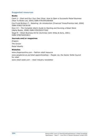 Pearson BTEC Level 2/3 Award/Certificate/Diploma in Retail Knowledge
Specification – Issue 7 – June 2016 © Pearson Education Limited 2016
204
Suggested resources
Books
Clark V – Start and Run Your Own Shop: How to Open a Successful Retail Business
(How To Books Ltd, 2005) ISBN 9781845280468
Cox R and Brittain P – Retailing: An introduction (Financial Times/Prentice Hall, 2004)
ISBN 9780273678199
Dion J E – The Complete Idiot’s Guide to Starting and Running a Retail Store
(Alpha Books, 2008) ISBN 9781592577262
Segal R – Retail Business Kit for Dummies (John Wiley & Sons, 2001)
ISBN 9780764553813
Journals and/or magazines
Drapers
The Grocer
Retail Weekly
Websites
www.drapersonline.com – fashion retail resource
www.people1st.co.uk/retail-apprenticeships – People 1st, the Sector Skills Council
for retail
www.retail-week.com – retail industry newsletter
 