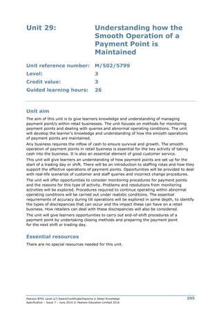 Pearson BTEC Level 2/3 Award/Certificate/Diploma in Retail Knowledge
Specification – Issue 7 – June 2016 © Pearson Education Limited 2016
205
Unit 29: Understanding how the
Smooth Operation of a
Payment Point is
Maintained
Unit reference number: M/502/5799
Level: 3
Credit value: 3
Guided learning hours: 26
Unit aim
The aim of this unit is to give learners knowledge and understanding of managing
payment point/s within retail businesses. The unit focuses on methods for monitoring
payment points and dealing with queries and abnormal operating conditions. The unit
will develop the learner’s knowledge and understanding of how the smooth operations
of payment points are maintained.
Any business requires the inflow of cash to ensure survival and growth. The smooth
operation of payment points in retail business is essential for the key activity of taking
cash into the business. It is also an essential element of good customer service.
This unit will give learners an understanding of how payment points are set up for the
start of a trading day or shift. There will be an introduction to staffing rotas and how they
support the effective operations of payment points. Opportunities will be provided to deal
with real-life scenarios of customer and staff queries and incorrect change procedures.
The unit will offer opportunities to consider monitoring procedures for payment points
and the reasons for this type of activity. Problems and resolutions from monitoring
activities will be explored. Procedures required to continue operating within abnormal
operating conditions will be carried out under realistic conditions. The essential
requirements of accuracy during till operations will be explored in some depth, to identify
the types of discrepancies that can occur and the impact these can have on a retail
business. How retailers can deal with these discrepancies will also be considered.
The unit will give learners opportunities to carry out end-of-shift procedures of a
payment point by undertaking closing methods and preparing the payment point
for the next shift or trading day.
Essential resources
There are no special resources needed for this unit.
 