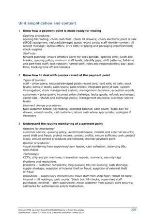 Pearson BTEC Level 2/3 Award/Certificate/Diploma in Retail Knowledge
Specification – Issue 7 – June 2016 © Pearson Education Limited 2016
207
Unit amplification and content
1 Know how a payment point is made ready for trading
Opening procedures:
opening till reading; check cash float; check till drawers; check electronic point of sale
(EPOS) equipment; reduced/damaged goods record cards; staff identity number; till
receipt message; special offers; price lists; wrapping and packaging replenishment;
check supplies
Staff rota:
forward planning; ensure effective cover for peak periods; opening time; lunch and
breaks; queuing policy; minimum staff levels; identify gaps; shift patterns; full-time
and part-time staff; task rotation; named staff; roles and responsibilities; day; date;
time; tracking time off and holidays
2 Know how to deal with queries raised at the payment point
Types of queries:
staff – price query; reduced/damaged goods record card; void sale; no sale; stock
levels; items in stock; sales levels; sales trends; integrated point of sale; system
interrogation; stock management system; management decisions; exception reports
customers – price query; incorrect price challenge; faulty goods; refund; exchanges;
cancel sale; refunds and exchange policy; management decisions; customer service
levels
Incorrect change procedures:
take customer details; till reading; expected balance; cash count; ‘black box’ till
drawer; record results; call customer; return cash where appropriate; apologise if
necessary
3 Understand the routine monitoring of a payment point
Reasons for monitoring:
customer service; queuing policy; avoid breakdowns; internal and external security;
avoid theft and fraud; protect income; protect profits; ensure sufficient cash; protect
stock; ensure correct procedures are followed; monitor payment point
Routine procedures:
visual monitoring from supervisor/team leader; cash collection; balancing tills;
spot checks
Technology:
CCTV; chip and pin machines; transaction reports; scanners; security tags
Problems and resolutions:
problems – customer complaints; long queues; tills not working; cash shortage;
supply shortage; suspicion of internal theft or fraud; suspicion of external theft
or fraud
resolutions – supervisory intervention; move staff from shop floor; reboot till bank;
internal – till readings; cash counts; ‘black box’ till checks; supervised staff
purchases; external – alert supervisors; move customer from queue; alert security;
call banks for authorisation and/or instruction.
 
