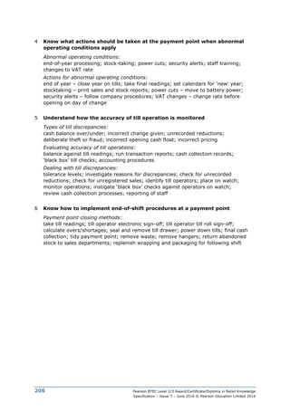 Pearson BTEC Level 2/3 Award/Certificate/Diploma in Retail Knowledge
Specification – Issue 7 – June 2016 © Pearson Education Limited 2016
208
4 Know what actions should be taken at the payment point when abnormal
operating conditions apply
Abnormal operating conditions:
end-of-year processing; stock-taking; power cuts; security alerts; staff training;
changes to VAT rate
Actions for abnormal operating conditions:
end of year – close year on tills; take final readings; set calendars for ‘new’ year;
stocktaking – print sales and stock reports; power cuts – move to battery power;
security alerts – follow company procedures; VAT changes – change rate before
opening on day of change
5 Understand how the accuracy of till operation is monitored
Types of till discrepancies:
cash balance over/under; incorrect change given; unrecorded reductions;
deliberate theft or fraud; incorrect opening cash float; incorrect pricing
Evaluating accuracy of till operations:
balance against till readings; run transaction reports; cash collection records;
‘black box’ till checks; accounting procedures
Dealing with till discrepancies:
tolerance levels; investigate reasons for discrepancies; check for unrecorded
reductions; check for unregistered sales; identify till operators; place on watch;
monitor operations; instigate ‘black box’ checks against operators on watch;
review cash collection processes; reporting of staff
6 Know how to implement end-of-shift procedures at a payment point
Payment point closing methods:
take till readings; till operator electronic sign-off; till operator till roll sign-off;
calculate overs/shortages; seal and remove till drawer; power down tills; final cash
collection; tidy payment point; remove waste; remove hangers; return abandoned
stock to sales departments; replenish wrapping and packaging for following shift
 