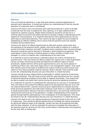 Pearson BTEC Level 2/3 Award/Certificate/Diploma in Retail Knowledge
Specification – Issue 7 – June 2016 © Pearson Education Limited 2016
209
Information for tutors
Delivery
This unit should be delivered in a way that gives learners practical applications of
payment point operations. It should give learners an understanding of how the smooth
operation of a payment point is maintained.
Learners will need to carry out payment point opening procedures in order to be able
to describe how the area is prepared for store opening, or to open additional tills in
response to customer queues. Ideally these procedures should be carried out in a
working retail environment that allows learners to develop a deeper understanding of the
reasons for the procedures. It is important that learners have opportunities to set out
staff rotas to aid forward planning. They need to be able to apply the key principles of
establishing an effective staffing rota to ensure that the payment point can operate
smoothly during trading hours.
Learners will need to be offered opportunities to deal with queries raised while they
are operating at the payment points. Ideally, they will be able to respond to a range of
queries from both customers and staff. Incidents where customers claim incorrect change
was given should be used by learners to illustrate a retail company’s procedures. They
could deliver a short training or briefing session to other members of staff, a line
manager or a tutor to underpin their understanding of this topic area.
It is essential to ensure that learners understand about the routine monitoring of a
payment point. They will need to be able to explain the reasons why a retail organisation
carries out these monitoring activities and describe the different types of routine
procedures. Ideally learners will be given opportunities to carry out some aspects of
monitoring of their own, with some supervisory or line management support. They could
then identify some of the types of problems this routine monitoring could uncover and
report on how these problems could be resolved. Where relevant, links could be made
to Unit 28: Understanding Security and Loss Prevention in a Retail Business.
Learners should be given opportunities to participate in realistic scenarios of abnormal
operating conditions. They will need to know what the required actions are for a variety
of abnormal operating conditions and be able to respond accordingly. They should also
be able to explain and justify their actions during the abnormal operating conditions.
It is important for learners to understand the requirement for accuracy in till operations.
They will need to know about the different types of till discrepancies that can occur and
the reasons behind them. Learners should be given opportunities to evaluate accuracy
levels during till operations and what these measures could mean to a retail organisation.
It would be particularly relevant if learners could take part in an event that monitors the
measurement and accuracy of till operations. A better understanding of this would be
gained through learners participating in the investigation of till discrepancies. This could
be linked to Unit 28: Understanding Security and Loss Prevention in a Retail Business.
Learners will need to carry out closing procedures of payment points at the end of a shift
or trading day. They should be offered opportunities to complete the closing procedures
by taking the different types of till readings, monitor the sign-off procedures and deal
with the cash collection. It will be important for learners to complete the close down of
the payment point by carrying out the more routine tasks in clearing down and preparing
for the next shift or trading day.
 