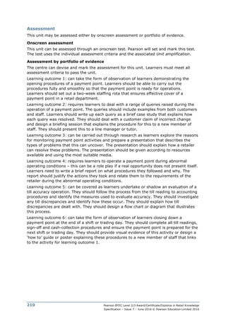 Pearson BTEC Level 2/3 Award/Certificate/Diploma in Retail Knowledge
Specification – Issue 7 – June 2016 © Pearson Education Limited 2016
210
Assessment
This unit may be assessed either by onscreen assessment or portfolio of evidence.
Onscreen assessment
This unit can be assessed through an onscreen test. Pearson will set and mark this test.
The test uses the individual assessment criteria and the associated Unit amplification.
Assessment by portfolio of evidence
The centre can devise and mark the assessment for this unit. Learners must meet all
assessment criteria to pass the unit.
Learning outcome 1: can take the form of observation of learners demonstrating the
opening procedures of a payment point. Learners should be able to carry out the
procedures fully and smoothly so that the payment point is ready for operations.
Learners should set out a two-week staffing rota that ensures effective cover of a
payment point in a retail department.
Learning outcome 2: requires learners to deal with a range of queries raised during the
operation of a payment point. The queries should include examples from both customers
and staff. Learners should write up each query as a brief case study that explains how
each query was resolved. They should deal with a customer claim of incorrect change
and design a briefing session that explains the procedure for this to a new member of
staff. They should present this to a line manager or tutor.
Learning outcome 3: can be carried out through research as learners explore the reasons
for monitoring payment point activities and prepare a presentation that describes the
types of problems that this can uncover. The presentation should explain how a retailer
can resolve these problems. The presentation should be given according to resources
available and using the most suitable media.
Learning outcome 4: requires learners to operate a payment point during abnormal
operating conditions – this can be a role play if a real opportunity does not present itself.
Learners need to write a brief report on what procedures they followed and why. The
report should justify the actions they took and relate them to the requirements of the
retailer during the abnormal operating conditions.
Learning outcome 5: can be covered as learners undertake or shadow an evaluation of a
till accuracy operation. They should follow the process from the till reading to accounting
procedures and identify the measures used to evaluate accuracy. They should investigate
any till discrepancies and identify how these occur. They should explain how till
discrepancies are dealt with. They should design a flow chart or diagram that illustrates
this process.
Learning outcome 6: can take the form of observation of learners closing down a
payment point at the end of a shift or trading day. They should complete all till readings,
sign-off and cash-collection procedures and ensure the payment point is prepared for the
next shift or trading day. They should provide visual evidence of this activity or design a
‘how to’ guide or poster explaining these procedures to a new member of staff that links
to the activity for learning outcome 1.
 