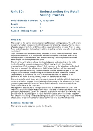 Pearson BTEC Level 2/3 Award/Certificate/Diploma in Retail Knowledge
Specification – Issue 7 – June 2016 © Pearson Education Limited 2016
212
Unit 30: Understanding the Retail
Selling Process
Unit reference number: F/502/5807
Level: 3
Credit value: 2
Guided learning hours: 17
Unit aim
The unit gives the learner an understanding of the retail selling process. The unit covers
the communication process involved in the customer choosing products, the importance
of good product knowledge and the part this plays in the selling process. There is also a
focus on the legislation that applies in relation to selling and also how sales levels can be
maximised.
Good selling techniques are extremely important in many retail environments if the
required level of sales is to be achieved. Understanding how this works is crucial to
developing real expertise in this area and thus making a meaningful contribution to
sales targets and the organisation’s goals.
The aim of the unit is to develop a firm knowledge and understanding of the skills
involved in selling products to customers. This is clearly directly linked to the
organisation’s effectiveness and it is only if all members of the sales team understand
how best to approach the sales process that the team’s efforts will be maximised.
The selling process is basically a communication exercise, so the first part of the unit
will give the learner an understanding of how communication techniques and the
understanding of customers are used to match the features and benefits of the
product to the needs of the customer, which can be complex at times.
The next part of the unit deals with the area of product knowledge which links directly to
the communication process. It emphasises the importance of the salesperson having a
comprehensive grasp of the product’s specifications in order to communicate these
features effectively to the customer.
The legislative background to selling is then looked at so the learner will gain a firm
knowledge of the legislation that governs retail sales and how the customer’s rights are
protected under the law. Lastly, the unit looks at the most important aspect of the sales
process from the business point of view: maximising sales. Emphasis will be placed on
how effective leadership and target setting are crucial in maximising sales levels and the
effectiveness or otherwise of certain sales techniques used by different retailers.
Essential resources
There are no special resources needed for this unit.
 