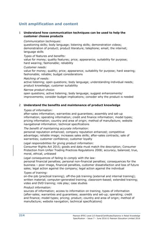 Pearson BTEC Level 2/3 Award/Certificate/Diploma in Retail Knowledge
Specification – Issue 7 – June 2016 © Pearson Education Limited 2016
214
Unit amplification and content
1 Understand how communication techniques can be used to help the
customer choose products
Communication techniques:
questioning skills; body language; listening skills; demonstration videos;
demonstration of product; product literature; telephone; email; the internet;
language skills
Types of features and benefits:
value for money; quality features; price; appearance; suitability for purpose;
hard wearing; fashionable; reliability
Customer needs:
value for money; quality; price; appearance; suitability for purpose; hard wearing;
fashionable; reliable; budget considerations
Matching of needs:
active listening; open questions; body language; understanding individual needs;
product knowledge; customer suitability
Narrow product choice:
open questions; active listening; body language; suggest enhancements/
improvements; consider budget implications; consider why the product is needed
2 Understand the benefits and maintenance of product knowledge
Types of information:
after-sales information; warranties and guarantees; assembly and set-up
information; operating information; credit and finance information; model types;
pricing information; country and area of origin; method of manufacture; website
navigational information; technical specifications
The benefit of maintaining accurate information:
personal reputation enhanced; company reputation enhanced; competitive
advantage; reliable image; increases sales skills; after-sales contracts; sale of
warranties; customer confidence; customer loyalty
Legal responsibilities for giving product information:
Consumer Rights Act 2015; goods and data must match the description; Consumer
Protection from Unfair Trading Practices Regulations 2008; accuracy, balanced, true,
moral, ethical, unbiased
Legal consequences of failing to comply with the law:
personal financial penalties; personal non-financial penalties; consequences for the
business – poor image, financial penalties, customer dissatisfaction and loss of future
sales; legal action against the company; legal action against the individual
Types of training:
on-the-job (practical training); off-the-job training (external and internal training);
written material; computer-generated training; classroom-based; extended training;
video and DVD training; role play; case studies
Product information:
sources of information; access to information on training; types of information
(after-sales; warranties and guarantees; assembly and set-up; operating; credit
and finance; model types; pricing; product; country and area of origin; method of
manufacture; website navigation; technical specifications)
 
