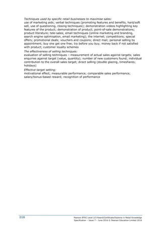 Pearson BTEC Level 2/3 Award/Certificate/Diploma in Retail Knowledge
Specification – Issue 7 – June 2016 © Pearson Education Limited 2016
216
Techniques used by specific retail businesses to maximise sales:
use of marketing aids; verbal techniques (promoting features and benefits, hard/soft
sell, use of questioning, closing techniques); demonstration videos highlighting key
features of the product; demonstration of product; point-of-sale demonstrations;
product literature; tele-sales; email techniques (online marketing and branding,
search engine optimisation, email marketing); the internet; competitions; special
offers; promotional deals; vouchers and coupons; direct mail; personal selling by
appointment; buy one get one free; try before you buy; money back if not satisfied
with product; customer loyalty schemes
The effectiveness of selling techniques:
evaluation of selling techniques – measurement of actual sales against targets; sales
enquiries against target (value, quantity); number of new customers found; individual
contribution to the overall sales target; direct selling (double glazing, timeshares;
holidays)
Effective target setting:
motivational effect; measurable performance; comparable sales performance;
salary/bonus-based reward; recognition of performance
 