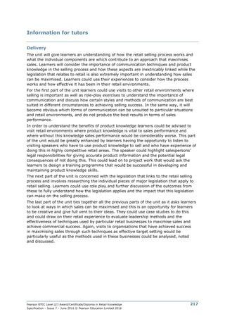 Pearson BTEC Level 2/3 Award/Certificate/Diploma in Retail Knowledge
Specification – Issue 7 – June 2016 © Pearson Education Limited 2016
217
Information for tutors
Delivery
The unit will give learners an understanding of how the retail selling process works and
what the individual components are which contribute to an approach that maximises
sales. Learners will consider the importance of communication techniques and product
knowledge in the selling process and how these aspects are inextricably linked while the
legislation that relates to retail is also extremely important in understanding how sales
can be maximised. Learners could use their experiences to consider how the process
works and how effective it has been in their retail environments.
For the first part of the unit learners could use visits to other retail environments where
selling is important as well as role-play exercises to understand the importance of
communication and discuss how certain styles and methods of communication are best
suited in different circumstances to achieving selling success. In the same way, it will
become obvious which forms of communication can be unsuited to particular situations
and retail environments, and do not produce the best results in terms of sales
performance.
In order to understand the benefits of product knowledge learners could be advised to
visit retail environments where product knowledge is vital to sales performance and
where without this knowledge sales performance would be considerably worse. This part
of the unit would be greatly enhanced by learners having the opportunity to listen to
visiting speakers who have to use product knowledge to sell and who have experience of
doing this in highly competitive retail areas. The speaker could highlight salespersons’
legal responsibilities for giving accurate product information and the potential legal
consequences of not doing this. This could lead on to project work that would ask the
learners to design a training programme that would be successful in developing and
maintaining product knowledge skills.
The next part of the unit is concerned with the legislation that links to the retail selling
process and involves researching the individual pieces of major legislation that apply to
retail selling. Learners could use role play and further discussion of the outcomes from
these to fully understand how the legislation applies and the impact that this legislation
can make on the selling process.
The last part of the unit ties together all the previous parts of the unit as it asks learners
to look at ways in which sales can be maximised and this is an opportunity for learners
to be creative and give full vent to their ideas. They could use case studies to do this
and could draw on their retail experience to evaluate leadership methods and the
effectiveness of techniques used by particular retail businesses to maximise sales and
achieve commercial success. Again, visits to organisations that have achieved success
in maximising sales through such techniques as effective target setting would be
particularly useful as the methods used in these businesses could be analysed, noted
and discussed.
 