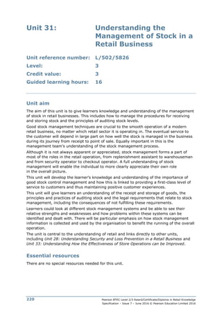 Pearson BTEC Level 2/3 Award/Certificate/Diploma in Retail Knowledge
Specification – Issue 7 – June 2016 © Pearson Education Limited 2016
220
Unit 31: Understanding the
Management of Stock in a
Retail Business
Unit reference number: L/502/5826
Level: 3
Credit value: 3
Guided learning hours: 16
Unit aim
The aim of this unit is to give learners knowledge and understanding of the management
of stock in retail businesses. This includes how to manage the procedures for receiving
and storing stock and the principles of auditing stock levels.
Good stock management techniques are crucial to the smooth operation of a modern
retail business, no matter which retail sector it is operating in. The eventual service to
the customer will depend in large part on how well the stock is managed in the business
during its journey from receipt to point of sale. Equally important in this is the
management team’s understanding of the stock management process.
Although it is not always apparent or appreciated, stock management forms a part of
most of the roles in the retail operation, from replenishment assistant to warehouseman
and from security operator to checkout operator. A full understanding of stock
management will enable the individual to more clearly appreciate their own role
in the overall picture.
This unit will develop the learner’s knowledge and understanding of the importance of
good stock control management and how this is linked to providing a first-class level of
service to customers and thus maintaining positive customer experiences.
This unit will give learners an understanding of the receipt and storage of goods, the
principles and practices of auditing stock and the legal requirements that relate to stock
management, including the consequences of not fulfilling these requirements.
Learners could look at different stock management systems and be able to see their
relative strengths and weaknesses and how problems within these systems can be
identified and dealt with. There will be particular emphasis on how stock management
information is collected and used by the organisation to benefit the running of the overall
operation.
The unit is central to the understanding of retail and links directly to other units,
including Unit 28: Understanding Security and Loss Prevention in a Retail Business and
Unit 33: Understanding How the Effectiveness of Store Operations can be Improved.
Essential resources
There are no special resources needed for this unit.
 