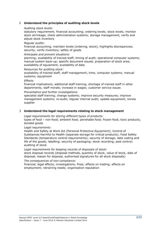 Pearson BTEC Level 2/3 Award/Certificate/Diploma in Retail Knowledge
Specification – Issue 7 – June 2016 © Pearson Education Limited 2016
223
2 Understand the principles of auditing stock levels
Auditing stock levels:
statutory requirement; financial accounting; ordering levels; stock levels; monitor
stock shrinkage; check administration systems; storage management; verify and
adjust stock inventory
Regular audits:
financial accounting; maintain levels (ordering, stock); highlights discrepancies;
security; verify inventory; safety of goods
Anticipate and prevent situations:
planning; availability of trained staff; timing of audit; operational computer systems;
manual system back-up; specific document issued; preparation of stock area;
availability of equipment; availability of data
Resources for auditing stock:
availability of trained staff; staff management; time; computer systems; manual
systems; equipment
Effects:
financial implications; additional staff training; shortage of trained staff in other
departments; staff morale; increase in wages; customer service issues
Preventative and further investigations:
specialist staff training; change systems; improve security measures; improve
management systems; re-audit; regular internal audit; update equipment; review
supplier
3 Understand the legal requirements relating to stock management
Legal requirements for storing different types of products:
types of food – non-food; ambient food; perishable food; frozen food; toxic products;
bonded goods
Legal requirements:
Health and Safety at Work Act (Personal Protective Equipment); Control of
Substances Harmful to Health (separate storage for critical products); Food Safety
Standards (temperature control requirements); security of storage; date coding and
life of the goods; labelling; security of packaging; stock recording; pest control;
auditing of stock
Legal requirements for keeping records of disposals of stock:
stock disposal records (disposal methods, quantity of stock, value of stock, date of
disposal, reason for disposal, authorised signatures for all stock disposals)
The consequences of non-compliance:
financial; legal effects; investigations; fines; effects on trading; effects on
employment; retraining needs; organisation reputation
 