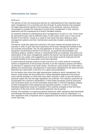Pearson BTEC Level 2/3 Award/Certificate/Diploma in Retail Knowledge
Specification – Issue 7 – June 2016 © Pearson Education Limited 2016
224
Information for tutors
Delivery
The delivery of this unit should give learners an understanding of how important good
stock management is to a business and how through its audit practices and processes
the legal requirements placed on the business can be achieved. Learners should be
encouraged to consider the importance of good stock management in their working
experience and the consequences of poorly managed systems.
An essential method of understanding stock management is to see it in use, which could
be achieved through visits to different types of retail outlet, which may or may not be
familiar to the learner. Access to a range of case-study exercises relating to stock
management systems and their maintenance would also broaden understanding in
this area.
The learner could also spend time working in the stock receipt and storage areas of a
business in order to gain first-hand experience of the stock management problems that
are routinely encountered. The use and application of resources such as labour and
equipment would become familiar to the learner, as would the documentation and
recording systems, whether manual or computerised that are employed. Discussion and
examination of the stock management systems the learner has had personal experience
of would be very useful, with suggestions as to how these could be improved and the
potential benefits to the businesses concerned presented.
A useful practical exercise could be to plan and carry out a stock audit for a particular
section or department of the business and then to do the necessary analysis and follow-
up activities in response to the audit results. The learner could compile an action plan to
address the shortcomings, discrepancies or weaknesses highlighted by the audit and then
feed back this information in the form of a report and presentation.
For the section that covers the legal requirements relating to stock management, the
learner could contact the local authority’s Trading Standards department and discuss
some real-life situations in which they have been involved in order to give the learner a
practical insight into how the legal regulations are enforced. This research could then be
incorporated into a learner’s presentation in which these processes could be discussed
and conclusions drawn as to how businesses should bear in mind the regulatory aspects
of stock management when designing and operating systems. A visit to a Trading
Standards department would be invaluable if this could be arranged so that first-hand
experience of the work of the enforcement agencies may be gained.
Overall, the emphasis is on gaining practical experience within operating retail businesses
and although the theories that lie behind stock management must be understood, it is
their application that is important and it is application that will lead to real understanding
of this vital area.
 