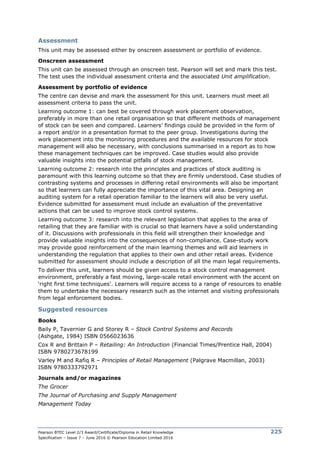 Pearson BTEC Level 2/3 Award/Certificate/Diploma in Retail Knowledge
Specification – Issue 7 – June 2016 © Pearson Education Limited 2016
225
Assessment
This unit may be assessed either by onscreen assessment or portfolio of evidence.
Onscreen assessment
This unit can be assessed through an onscreen test. Pearson will set and mark this test.
The test uses the individual assessment criteria and the associated Unit amplification.
Assessment by portfolio of evidence
The centre can devise and mark the assessment for this unit. Learners must meet all
assessment criteria to pass the unit.
Learning outcome 1: can best be covered through work placement observation,
preferably in more than one retail organisation so that different methods of management
of stock can be seen and compared. Learners’ findings could be provided in the form of
a report and/or in a presentation format to the peer group. Investigations during the
work placement into the monitoring procedures and the available resources for stock
management will also be necessary, with conclusions summarised in a report as to how
these management techniques can be improved. Case studies would also provide
valuable insights into the potential pitfalls of stock management.
Learning outcome 2: research into the principles and practices of stock auditing is
paramount with this learning outcome so that they are firmly understood. Case studies of
contrasting systems and processes in differing retail environments will also be important
so that learners can fully appreciate the importance of this vital area. Designing an
auditing system for a retail operation familiar to the learners will also be very useful.
Evidence submitted for assessment must include an evaluation of the preventative
actions that can be used to improve stock control systems.
Learning outcome 3: research into the relevant legislation that applies to the area of
retailing that they are familiar with is crucial so that learners have a solid understanding
of it. Discussions with professionals in this field will strengthen their knowledge and
provide valuable insights into the consequences of non-compliance. Case-study work
may provide good reinforcement of the main learning themes and will aid learners in
understanding the regulation that applies to their own and other retail areas. Evidence
submitted for assessment should include a description of all the main legal requirements.
To deliver this unit, learners should be given access to a stock control management
environment, preferably a fast moving, large-scale retail environment with the accent on
‘right first time techniques’. Learners will require access to a range of resources to enable
them to undertake the necessary research such as the internet and visiting professionals
from legal enforcement bodies.
Suggested resources
Books
Baily P, Tavernier G and Storey R – Stock Control Systems and Records
(Ashgate, 1984) ISBN 0566023636
Cox R and Brittain P – Retailing: An Introduction (Financial Times/Prentice Hall, 2004)
ISBN 9780273678199
Varley M and Rafiq R – Principles of Retail Management (Palgrave Macmillan, 2003)
ISBN 9780333792971
Journals and/or magazines
The Grocer
The Journal of Purchasing and Supply Management
Management Today
 