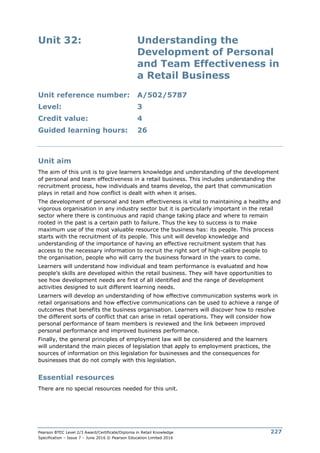 Pearson BTEC Level 2/3 Award/Certificate/Diploma in Retail Knowledge
Specification – Issue 7 – June 2016 © Pearson Education Limited 2016
227
Unit 32: Understanding the
Development of Personal
and Team Effectiveness in
a Retail Business
Unit reference number: A/502/5787
Level: 3
Credit value: 4
Guided learning hours: 26
Unit aim
The aim of this unit is to give learners knowledge and understanding of the development
of personal and team effectiveness in a retail business. This includes understanding the
recruitment process, how individuals and teams develop, the part that communication
plays in retail and how conflict is dealt with when it arises.
The development of personal and team effectiveness is vital to maintaining a healthy and
vigorous organisation in any industry sector but it is particularly important in the retail
sector where there is continuous and rapid change taking place and where to remain
rooted in the past is a certain path to failure. Thus the key to success is to make
maximum use of the most valuable resource the business has: its people. This process
starts with the recruitment of its people. This unit will develop knowledge and
understanding of the importance of having an effective recruitment system that has
access to the necessary information to recruit the right sort of high-calibre people to
the organisation, people who will carry the business forward in the years to come.
Learners will understand how individual and team performance is evaluated and how
people’s skills are developed within the retail business. They will have opportunities to
see how development needs are first of all identified and the range of development
activities designed to suit different learning needs.
Learners will develop an understanding of how effective communication systems work in
retail organisations and how effective communications can be used to achieve a range of
outcomes that benefits the business organisation. Learners will discover how to resolve
the different sorts of conflict that can arise in retail operations. They will consider how
personal performance of team members is reviewed and the link between improved
personal performance and improved business performance.
Finally, the general principles of employment law will be considered and the learners
will understand the main pieces of legislation that apply to employment practices, the
sources of information on this legislation for businesses and the consequences for
businesses that do not comply with this legislation.
Essential resources
There are no special resources needed for this unit.
 